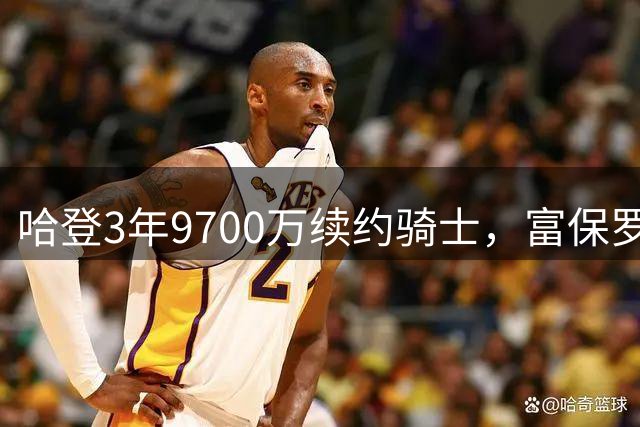 哈登3年9700万续约骑士，富保罗点赞其明智抉择