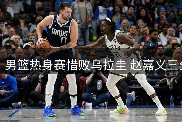 男篮热身赛惜败乌拉圭 赵嘉义三分神准难挽败局
