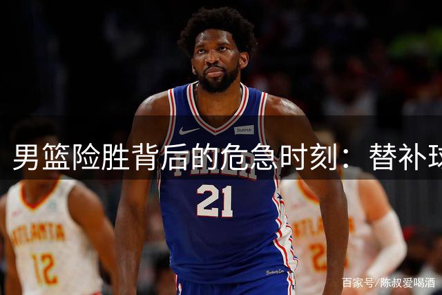 男篮险胜背后的危急时刻：替补球员冲动被制止 贺希宁冷静救场