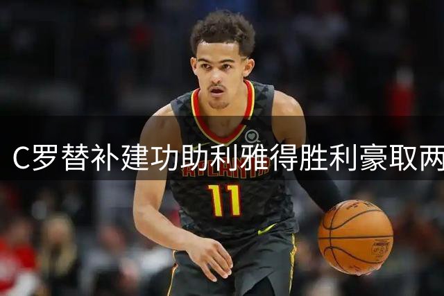 C罗替补建功助利雅得胜利豪取两连胜 977球传奇仍在延续